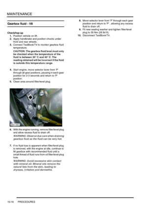 Page 139MAINTENANCE
10-16 PROCEDURES
Gearbox fluid - V8 
Check/top-up
1.Position vehicle on lift.
2.Apply handbrake and position chocks under 
front and rear wheels.
3.Connect TestBook/T4 to monitor gearbox fluid 
temperature.
CAUTION: The gearbox fluid level must only 
be checked when the temperature of the 
fluid is between 30° C and 40° C. The 
reading obtained will be incorrect if the fluid 
is outside this temperature range.
4.Start engine, move selector lever from P 
through all gear positions, pausing in...