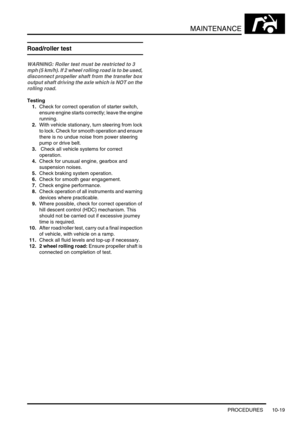 Page 142MAINTENANCE
PROCEDURES 10-19
Road/roller test
WARNING: Roller test must be restricted to 3 
mph (5 km/h). If 2 wheel rolling road is to be used, 
disconnect propeller shaft from the transfer box 
output shaft driving the axle which is NOT on the 
rolling road.
Testing
1.Check for correct operation of starter switch, 
ensure engine starts correctly; leave the engine 
running.
2.With vehicle stationary, turn steering from lock 
to lock. Check for smooth operation and ensure 
there is no undue noise from...