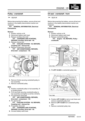 Page 146ENGINE - V8
REPAIRS 12-2-3
REPAIRS
Pulley - crankshaft 
$% 12.21.01 
Before disconnecting the battery, ensure all text and 
cautions in the battery disconnection section are 
observed. 
 
 +  GENERAL INFORMATION, Electrical 
Precautions.
Remove
1.Position vehicle on lift.
2.Disconnect battery earth lead.
3.Remove ancillary drive belt
 
 +  CHARGING AND STARTING, 
REPAIRS, Ancillary drive belt - V8.
4.Remove viscous fan.
 
 +  COOLING SYSTEM - V8, REPAIRS, 
Coupling unit - viscous fan.
5.Remove compressor...