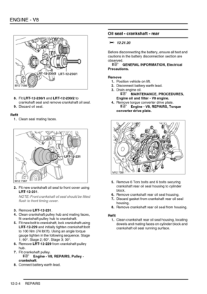 Page 147ENGINE - V8
12-2-4 REPAIRS
8.Fit LRT-12-230/1 and LRT-12-230/2 to 
crankshaft seal and remove crankshaft oil seal.
9.Discard oil seal.
Refit
1.Clean seal mating faces.
2.Fit new crankshaft oil seal to front cover using 
LRT-12-231.
NOTE: Front crankshaft oil seal should be fitted 
flush to front timing cover.
3.Remove LRT-12-231.
4.Clean crankshaft pulley hub and mating faces, 
fit crankshaft pulley hub to crankshaft.
5.Fit new bolt to crankshaft, lock crankshaft using 
LRT-12-229 and initially tighten...