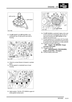 Page 148ENGINE - V8
REPAIRS 12-2-5
2.Fit LRT-12-217 and LRT-12-179 to new 
crankshaft rear oil seal and fit new seal to 
housing.
3.Check for correct fitment of dowels in cylinder 
block.
4.Fit new gasket to crankshaft rear oil seal 
housing.
5.Apply sealant , Part No. STC 50550 to upper oil 
sump gasket contact point.6.Fit LRT-12-218 to crankshaft. Apply a thin coat 
of oil to inner lip of crankshaft rear oil seal, fit 
seal and housing over LRT-12-218, fit onto 
dowels and remove tool.
7.Fit new washers to 6...