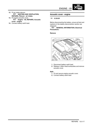 Page 160ENGINE - V8
REPAIRS 12-2-17
12.Fit air intake plenum.
 
 +  HEATING AND VENTILATION, 
REPAIRS, Plenum - air intake.
13.Fit engine acoustic cover.
 
 +  Engine - V8, REPAIRS, Acoustic 
cover - engine.
14.Connect battery earth lead.
Acoustic cover - engine 
$% 12.30.50 
Before disconnecting the battery, ensure all text and 
cautions in the battery disconnection section are 
observed. 
 
 +  GENERAL INFORMATION, Electrical 
Precautions.
Remove
1.Disconnect battery earth lead.
2.Release 4 Allen head...