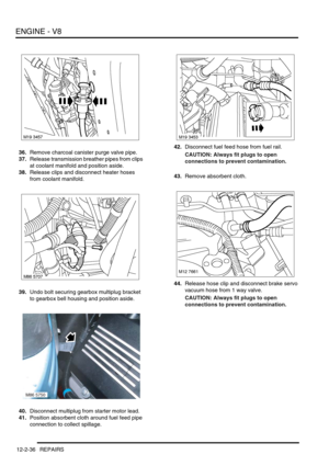 Page 179ENGINE - V8
12-2-36 REPAIRS
36.Remove charcoal canister purge valve pipe.
37.Release transmission breather pipes from clips 
at coolant manifold and position aside.
38.Release clips and disconnect heater hoses 
from coolant manifold.
39.Undo bolt securing gearbox multiplug bracket 
to gearbox bell housing and position aside.
40.Disconnect multiplug from starter motor lead.
41.Position absorbent cloth around fuel feed pipe 
connection to collect spillage.42.Disconnect fuel feed hose from fuel rail....