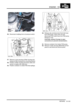 Page 182ENGINE - V8
REPAIRS 12-2-39
56.Disconnect multiplug from oil pressure switch.
57.Remove 2 nuts securing oil filter housing and 
release oil filter housing from mounting bracket.
58.Position oil filter housing and hoses aside and 
secure to engine with cable ties.
59.Position container to collect PAS fluid spillage.60.Release clip and disconnect fluid inlet hose 
from PAS pump. Undo union nut and 
disconnect PAS outlet hose from PAS pump. 
Discard O ring.
CAUTION: Always fit plugs to open 
connections to...