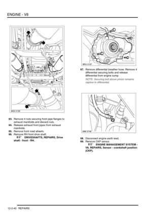 Page 183ENGINE - V8
12-2-40 REPAIRS
63.Remove 4 nuts securing front pipe flanges to 
exhaust manifolds and discard nuts.
64.Release exhaust front pipes from exhaust 
manifolds.
65.Remove front road wheels.
66.Remove RH front drive shaft.
 
 +  DRIVESHAFTS, REPAIRS, Drive 
shaft - front - RH.67.Remove differential breather hose. Remove 4 
differential securing bolts and release 
differential from engine sump.
NOTE: Securing bolt above pinion remains 
captive to differential.
68.Disconnect engine earth lead....