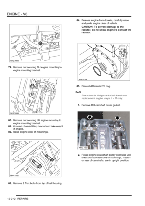 Page 185ENGINE - V8
12-2-42 REPAIRS
79.Remove nut securing RH engine mounting to 
engine mounting bracket.
80.Remove nut securing LH engine mounting to 
engine mounting bracket.
81.Connect chain to lifting bracket and take weight 
of engine.
82.Raise engine clear of mountings.
83.Remove 2 Torx bolts from top of bell housing.84.Release engine from dowels, carefully raise 
and guide engine clear of vehicle.
CAUTION: To prevent damage to the 
radiator, do not allow engine to contact the 
radiator.
85.Discard...