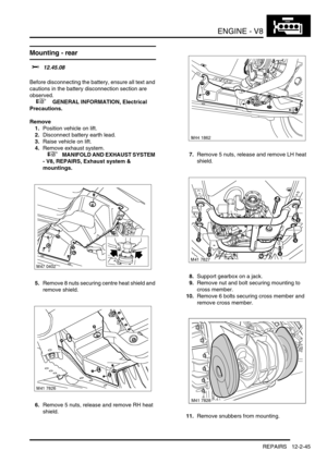 Page 188ENGINE - V8
REPAIRS 12-2-45
Mounting - rear  
$% 12.45.08 
Before disconnecting the battery, ensure all text and 
cautions in the battery disconnection section are 
observed. 
 
 +  GENERAL INFORMATION, Electrical 
Precautions.
Remove
1.Position vehicle on lift.
2.Disconnect battery earth lead.
3.Raise vehicle on lift.
4.Remove exhaust system.
 
 +  MANIFOLD AND EXHAUST SYSTEM 
- V8, REPAIRS, Exhaust system & 
mountings.
5.Remove 8 nuts securing centre heat shield and 
remove shield.
6.Remove 5 nuts,...