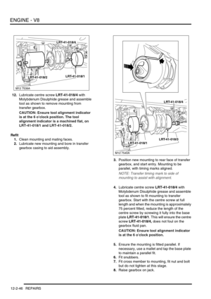 Page 189ENGINE - V8
12-2-46 REPAIRS
12.Lubricate centre screw LRT-41-018/4 with 
Molybdenum Disulphide grease and assemble 
tool as shown to remove mounting from 
transfer gearbox.
CAUTION: Ensure tool alignment indicator 
is at the 6 oclock position. The tool 
alignment indicator is a machined flat, on 
LRT-41-018/1 and LRT-41-018/2.
Refit
1.Clean mounting and mating faces.
2.Lubricate new mounting and bore in transfer 
gearbox casing to aid assembly.
3.Position new mounting to rear face of transfer 
gearbox,...