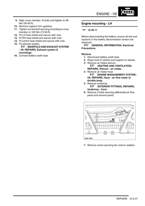 Page 190ENGINE - V8
REPAIRS 12-2-47
9.Align cross member, fit bolts and tighten to 68 
Nm (50 lbf.ft).
10.Remove support from gearbox.
11.Tighten nut and bolt securing mounting to cross 
member to 100 Nm (74 lbf.ft).
12.Fit LH heat shield and secure with nuts.
13.Fit RH heat shield and secure with nuts.
14.Fit centre heat shield and secure with nuts.
15.Fit exhaust system.
 
 +  MANIFOLD AND EXHAUST SYSTEM 
- V8, REPAIRS, Exhaust system & 
mountings.
16.Connect battery earth lead.
Engine mounting - LH 
$%...