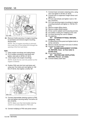 Page 193ENGINE - V8
12-2-50 REPAIRS
23.Remove 2 bolts securing LH engine mounting 
to sub-frame and remove engine mounting, 
discard bolts
NOTE: The LH engine mounting is removed 
from under the LH front wheel arch through the 
opening of the front sub-frame.
Refit
1.Clean engine mountings and mating faces.
2.Fit LH engine mounting to sub-frame and 
tighten new bolts to 56 Nm (41 lbf.ft).
3.Lower engine onto engine mountings.
NOTE: Guide the fan cowl into position as the 
engine is lowered.
4.Position PAS rack...