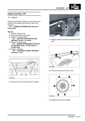 Page 194ENGINE - V8
REPAIRS 12-2-51
Engine mounting - RH 
$% 12.45.12 
Before disconnecting the battery, ensure all text and 
cautions in the battery disconnection section are 
observed. 
 
 +  GENERAL INFORMATION, Electrical 
Precautions.
Remove
1.Position vehicle on lift.
2.Disconnect battery earth lead.
3.Remove air intake plenum.
 
 +  HEATING AND VENTILATION, 
REPAIRS, Plenum - air intake.
4.Remove air intake hose.
 
 +  ENGINE MANAGEMENT SYSTEM - 
V8, REPAIRS, Hose - air flow meter to 
throttle body....