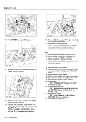 Page 195ENGINE - V8
12-2-52 REPAIRS
10.Fit LRT-12-216 to engine lifting eyes.
11.Remove nut securing RH engine mounting to 
engine mounting bracket.
12.Remove nut securing LH engine mounting to 
engine mounting bracket.
13.Connect chain to engine lifting bracket and 
raise engine sufficiently only to clear mounting.
CAUTION: To prevent damage to the 
radiator, guide the fan cowl clear of the 
radiator as it is raised with the engine.14.Remove 2 bolts securing RH engine mounting 
to sub-frame, discard bolts....