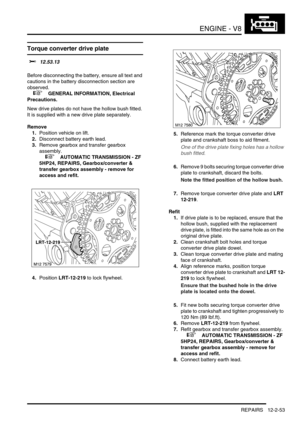 Page 196ENGINE - V8
REPAIRS 12-2-53
Torque converter drive plate 
$% 12.53.13 
Before disconnecting the battery, ensure all text and 
cautions in the battery disconnection section are 
observed. 
 
 +  GENERAL INFORMATION, Electrical 
Precautions.
New drive plates do not have the hollow bush fitted. 
It is supplied with a new drive plate separately.
Remove
1.Position vehicle on lift.
2.Disconnect battery earth lead.
3.Remove gearbox and transfer gearbox 
assembly.
 
 +  AUTOMATIC TRANSMISSION - ZF 
5HP24,...