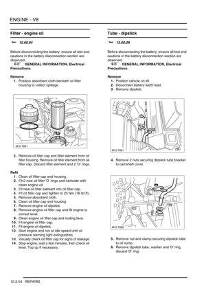 Page 197ENGINE - V8
12-2-54 REPAIRS
Filter - engine oil 
$% 12.60.04 
Before disconnecting the battery, ensure all text and 
cautions in the battery disconnection section are 
observed. 
 
 +  GENERAL INFORMATION, Electrical 
Precautions.
Remove
1.Position absorbent cloth beneath oil filter 
housing to collect spillage.
2.Remove oil filter cap and filter element from oil 
filter housing. Remove oil filter element from oil 
filter cap. Discard filter element and 2 O rings.
Refit
1.Clean oil filter cap and...