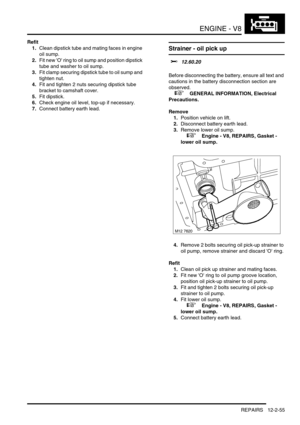 Page 198ENGINE - V8
REPAIRS 12-2-55
Refit
1.Clean dipstick tube and mating faces in engine 
oil sump.
2.Fit new O ring to oil sump and position dipstick 
tube and washer to oil sump.
3.Fit clamp securing dipstick tube to oil sump and 
tighten nut.
4.Fit and tighten 2 nuts securing dipstick tube 
bracket to camshaft cover.
5.Fit dipstick.
6.Check engine oil level, top-up if necessary.
7.Connect battery earth lead.
Strainer - oil pick up  
$% 12.60.20 
Before disconnecting the battery, ensure all text and...