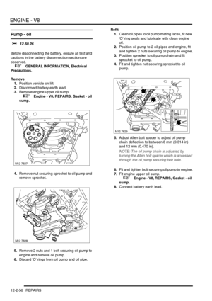 Page 199ENGINE - V8
12-2-56 REPAIRS
Pump - oil 
$% 12.60.26 
Before disconnecting the battery, ensure all text and 
cautions in the battery disconnection section are 
observed. 
 
 +  GENERAL INFORMATION, Electrical 
Precautions.
Remove
1.Position vehicle on lift.
2.Disconnect battery earth lead.
3.Remove engine upper oil sump.
 
 +  Engine - V8, REPAIRS, Gasket - oil 
sump.
4.Remove nut securing sprocket to oil pump and 
remove sprocket.
5.Remove 2 nuts and 1 bolt securing oil pump to 
engine and remove oil...