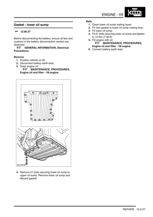 Page 200ENGINE - V8
REPAIRS 12-2-57
Gasket - lower oil sump 
$% 12.60.37 
Before disconnecting the battery, ensure all text and 
cautions in the battery disconnection section are 
observed. 
 
 +  GENERAL INFORMATION, Electrical 
Precautions.
Remove
1.Position vehicle on lift.
2.Disconnect battery earth lead.
3.Drain engine oil.
 
 +  MAINTENANCE, PROCEDURES, 
Engine oil and filter - V8 engine.
4.Remove 21 bolts securing lower oil sump to 
upper oil sump. Remove lower oil sump and 
discard gasket.Refit
1.Clean...