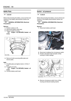 Page 203ENGINE - V8
12-2-60 REPAIRS
Baffle Plate 
$% 12.60.46 
Before disconnecting the battery, ensure all text and 
cautions in the battery disconnection section are 
observed. 
 
 +  GENERAL INFORMATION, Electrical 
Precautions.
Remove
1.Position vehicle on lift.
2.Disconnect battery earth lead.
3.Remove engine oil sump.
 
 +  Engine - V8, REPAIRS, Gasket - oil 
sump.
4.Remove 6 bolts securing baffle plate and 
remove plate.
Refit
1.Fit baffle plate and tighten bolts to 10 Nm (7 
lbf.ft).
2.Fit engine oil...