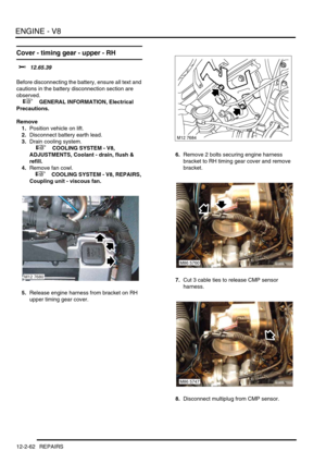 Page 205ENGINE - V8
12-2-62 REPAIRS
Cover - timing gear - upper - RH 
$% 12.65.39 
Before disconnecting the battery, ensure all text and 
cautions in the battery disconnection section are 
observed. 
 
 +  GENERAL INFORMATION, Electrical 
Precautions.
Remove
1.Position vehicle on lift.
2.Disconnect battery earth lead.
3.Drain cooling system.
 
 +  COOLING SYSTEM - V8, 
ADJUSTMENTS, Coolant - drain, flush & 
refill.
4.Remove fan cowl.
 
 +  COOLING SYSTEM - V8, REPAIRS, 
Coupling unit - viscous fan.
5.Release...