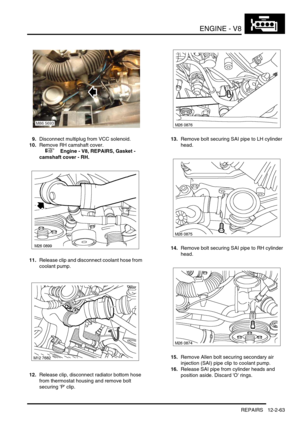 Page 206ENGINE - V8
REPAIRS 12-2-63
9.Disconnect multiplug from VCC solenoid.
10.Remove RH camshaft cover.
 
 +  Engine - V8, REPAIRS, Gasket - 
camshaft cover - RH.
11.Release clip and disconnect coolant hose from 
coolant pump.
12.Release clip, disconnect radiator bottom hose 
from thermostat housing and remove bolt 
securing P clip.13.Remove bolt securing SAI pipe to LH cylinder 
head.
14.Remove bolt securing SAI pipe to RH cylinder 
head.
15.Remove Allen bolt securing secondary air 
injection (SAI) pipe clip...