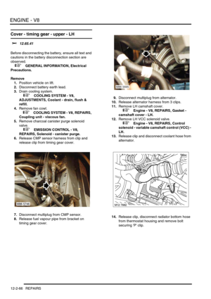 Page 209ENGINE - V8
12-2-66 REPAIRS
Cover - timing gear - upper - LH 
$% 12.65.41 
Before disconnecting the battery, ensure all text and 
cautions in the battery disconnection section are 
observed. 
 
 +  GENERAL INFORMATION, Electrical 
Precautions.
Remove
1.Position vehicle on lift.
2.Disconnect battery earth lead.
3.Drain cooling system.
 
 +  COOLING SYSTEM - V8, 
ADJUSTMENTS, Coolant - drain, flush & 
refill.
4.Remove fan cowl.
 
 +  COOLING SYSTEM - V8, REPAIRS, 
Coupling unit - viscous fan.
5.Remove...