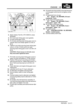 Page 214ENGINE - V8
REPAIRS 12-2-71
2.Apply sealant, Part No. STC 50550 to areas 
illustrated.
3.Fit 3 new lower timing gear cover gaskets.
4.Fit lower timing gear cover.
5.Fit 15 bolts securing lower timing gear cover to 
cylinder block and initially tighten to 5 Nm (4 
lbf.ft).
6.Tighten 6 mm bolts securing lower timing gear 
cover to 10 Nm (7 lbf.ft) and 8 mm bolts 
securing lower timing gear cover to 22 Nm (16 
lbf.ft).
CAUTION: Check torque of all bolts once 
they have been tightened down. 
7.Fit 6 bolts...