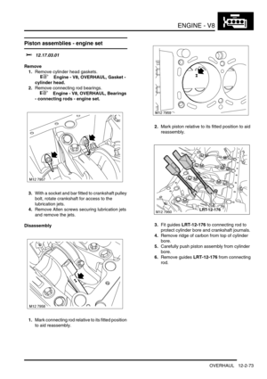 Page 216ENGINE - V8
OVERHAUL 12-2-73
OVERHAUL
Piston assemblies - engine set 
$% 12.17.03.01
Remove
1.Remove cylinder head gaskets.
 
 +  Engine - V8, OVERHAUL, Gasket - 
cylinder head.
2.Remove connecting rod bearings.
 
 +  Engine - V8, OVERHAUL, Bearings 
- connecting rods - engine set.
3.With a socket and bar fitted to crankshaft pulley 
bolt, rotate crankshaft for access to the 
lubrication jets.
4.Remove Allen screws securing lubrication jets 
and remove the jets.
Disassembly
1.Mark connecting rod relative...