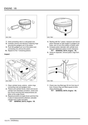 Page 217ENGINE - V8
12-2-74 OVERHAUL
7.Hold connecting rods in a soft jawed vice.
8.Carefully remove and discard 2 retaining rings 
securing the gudgeon pin in the piston.
9.Push the gudgeon pin out of the piston and 
connecting rod, remove the piston.
10.Repeat for the 7 remaining pistons.
Inspect
1.Clean cylinder bores, pistons,  piston rings 
connecting rods and gudgeon pins.
2.
Pistons and cylinder bores: check and record 
cylinder bore diameters at bottom, centre and 
top of bore ensuring that measurements...