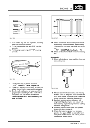 Page 218ENGINE - V8
OVERHAUL 12-2-75
8.Fit oil control ring rails and expander, ensuring 
ends butt and do not overlap.
9.Fit 2nd compression ring with TOP marking 
upwards.
10.Fit 1st compression ring with TOP marking 
upwards.
11.Check piston ring to groove clearance.
 
 +  GENERAL DATA, Engine - V8.
12.Check fit of gudgeon pin in piston, pin must be 
a tight, sliding fit with no perceptible side play.
13.Check small-end bushes for wear, check that 
gudgeon pin is a sliding fit in the bush with no 
perceptible...