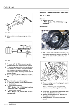 Page 219ENGINE - V8
12-2-76 OVERHAUL
6.Using a piston ring clamp, compress piston 
rings.
7.Fit guides LRT-12-176 to connecting rod to 
protect cylinder bore and crankshaft journals.
8.Fit connecting rod and piston into cylinder bore. 
Ensure arrow on piston is facing towards the 
front of the cylinder block and dimples on 
connecting rods that share a journal face each 
other as shown.
9.Remove guides LRT-12-176 from connecting 
rod.
Refit
1.Clean lubricating jet and mating face.
2.Fit lubrication jets and...