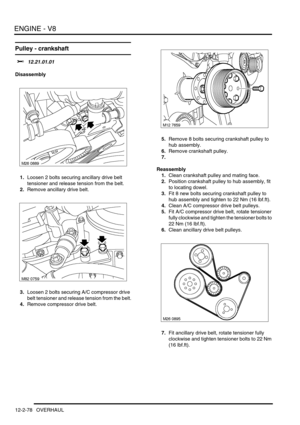 Page 221ENGINE - V8
12-2-78 OVERHAUL
Pulley - crankshaft 
$% 12.21.01.01
Disassembly
1.Loosen 2 bolts securing ancillary drive belt 
tensioner and release tension from the belt.
2.Remove ancillary drive belt.
3.Loosen 2 bolts securing A/C compressor drive 
belt tensioner and release tension from the belt.
4.Remove compressor drive belt.5.Remove 8 bolts securing crankshaft pulley to 
hub assembly.
6.Remove crankshaft pulley.
7.
Reassembly
1.Clean crankshaft pulley and mating face.
2.Position crankshaft pulley to...