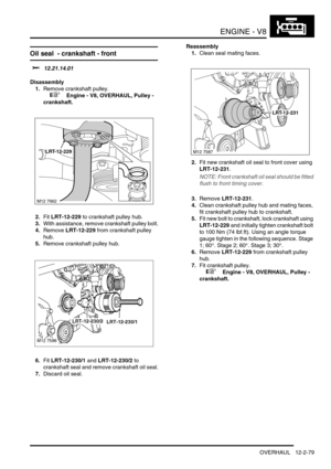 Page 222ENGINE - V8
OVERHAUL 12-2-79
Oil seal  - crankshaft - front 
$% 12.21.14.01
Disassembly
1.Remove crankshaft pulley.
 
 +  Engine - V8, OVERHAUL, Pulley - 
crankshaft.
2.Fit LRT-12-229 to crankshaft pulley hub.
3.With assistance, remove crankshaft pulley bolt.
4.Remove LRT-12-229 from crankshaft pulley 
hub.
5.Remove crankshaft pulley hub.
6.Fit LRT-12-230/1 and LRT-12-230/2 to 
crankshaft seal and remove crankshaft oil seal.
7.Discard oil seal.Reassembly
1.Clean seal mating faces.
2.Fit new crankshaft...