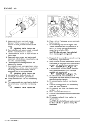 Page 225ENGINE - V8
12-2-82 OVERHAUL
2.Measure and record each main journal 
diameter. Take 4 measurements at 90° 
intervals on each journal to check size and 
ovality.
 
 +  GENERAL DATA, Engine - V8.
3.If crankshaft journals are worn, oval, or scored, 
then the crankshaft must be replaced.
4.Clean crankshaft, ensure oil ways are clear of 
obstructions.
5.Clean main bearing caps and bearing shell 
locations in cylinder block; ensure bearing cap 
bolt holes are clean and dry.
6.Clean original main bearing cap...