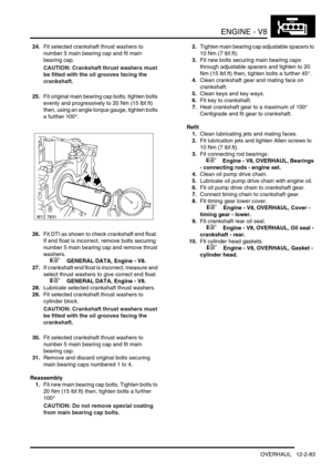 Page 226ENGINE - V8
OVERHAUL 12-2-83
24.Fit selected crankshaft thrust washers to 
number 5 main bearing cap and fit main 
bearing cap.
CAUTION: Crankshaft thrust washers must 
be fitted with the oil grooves facing the 
crankshaft.
25.Fit original main bearing cap bolts, tighten bolts 
evenly and progressively to 20 Nm (15 lbf.ft) 
then, using an angle torque gauge, tighten bolts 
a further 100°.
26.Fit DTI as shown to check crankshaft end float. 
If end float is incorrect, remove bolts securing 
number 5 main...