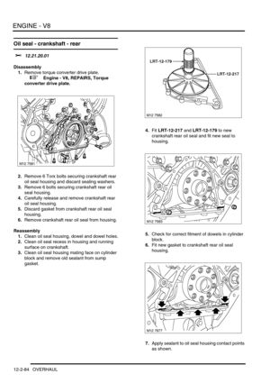 Page 227ENGINE - V8
12-2-84 OVERHAUL
Oil seal - crankshaft - rear 
$% 12.21.20.01
Disassembly
1.Remove torque converter drive plate.
 
 +  Engine - V8, REPAIRS, Torque 
converter drive plate.
2.Remove 6 Torx bolts securing crankshaft rear 
oil seal housing and discard sealing washers.
3.Remove 6 bolts securing crankshaft rear oil 
seal housing.
4.Carefully release and remove crankshaft rear 
oil seal housing.
5.Discard gasket from crankshaft rear oil seal 
housing.
6.Remove crankshaft rear oil seal from...