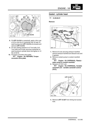 Page 228ENGINE - V8
OVERHAUL 12-2-85
8.Fit LRT-12-218 to crankshaft, apply a thin coat 
of oil to inner lip of crankshaft rear oil seal, fit 
seal housing over LRT-12-218 onto dowels and 
remove LRT-12-218.
9.Fit new sealing washers to 6 Torx bolts, fit 6 
Torx bolts and 6 bolts securing crankshaft oil 
seal housing to cylinder block and tighten to 12 
Nm (9 lbf.ft).
10.Fit torque converter drive plate.
 
 +  Engine - V8, REPAIRS, Torque 
converter drive plate.
Gasket - cylinder head 
$% 12.29.02.01
Remove...