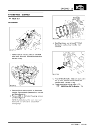 Page 232ENGINE - V8
OVERHAUL 12-2-89
Cylinder head - overhaul  
$% 12.29.19.01
Disassembly
1.Remove 2 nuts securing exhaust camshaft 
drive chain tensioner, remove tensioner and  
discard O ring.
2.Remove 5 bolts securing VCC oil distribution 
housing. Remove sealing washer from long bolt 
and discard washer.
3.Remove VCC oil distribution housing, remove 
and discard gasket.
NOTE: If distribution unit is worn, move unit 
backwards and forwards to release from 
sealing rings.
4.Carefully release and remove 3 VCC...