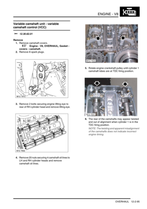 Page 238ENGINE - V8
OVERHAUL 12-2-95
Variable camshaft unit - variable 
camshaft control (VCC)
$% 12.30.62.01
Remove
1.Remove camshaft covers.
 
 +  Engine - V8, OVERHAUL, Gasket - 
covers - camshaft.
2.Remove 8 spark plugs.
3.Remove 2 bolts securing engine lifting eye to 
rear of RH cylinder head and remove lifting eye.
4.Remove 20 nuts securing 4 camshaft oil lines to 
LH and RH cylinder heads and remove 
camshaft oil lines.5.Rotate engine crankshaft pulley until cylinder 1 
camshaft lobes are at TDC firing...