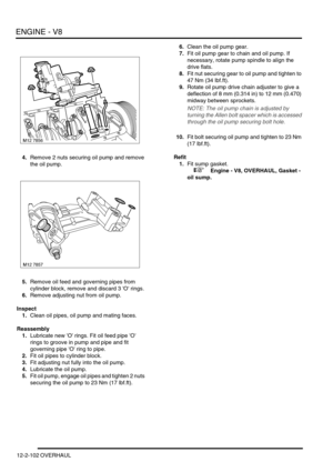 Page 245ENGINE - V8
12-2-102 OVERHAUL
4.Remove 2 nuts securing oil pump and remove 
the oil pump.
5.Remove oil feed and governing pipes from 
cylinder block, remove and discard 3 O rings.
6.Remove adjusting nut from oil pump.
Inspect
1.Clean oil pipes, oil pump and mating faces.
Reassembly
1.Lubricate new O rings. Fit oil feed pipe O 
rings to groove in pump and pipe and fit 
governing pipe O ring to pipe.
2.Fit oil pipes to cylinder block.
3.Fit adjusting nut fully into the oil pump.
4.Lubricate the oil pump....