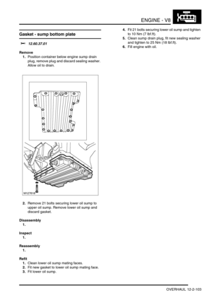 Page 246ENGINE - V8
OVERHAUL 12-2-103
Gasket - sump bottom plate 
$% 12.60.37.01
Remove
1.Position container below engine sump drain 
plug, remove plug and discard sealing washer. 
Allow oil to drain.
2.Remove 21 bolts securing lower oil sump to 
upper oil sump. Remove lower oil sump and 
discard gasket.
Disassembly
1.
Inspect
1.
Reassembly
1.
Refit
1.Clean lower oil sump mating faces.
2.Fit new gasket to lower oil sump mating face.
3.Fit lower oil sump.4.Fit 21 bolts securing lower oil sump and tighten 
to 10...