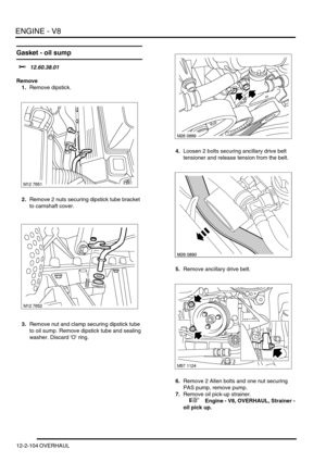 Page 247ENGINE - V8
12-2-104 OVERHAUL
Gasket - oil sump
$% 12.60.38.01
Remove
1.Remove dipstick.
2.Remove 2 nuts securing dipstick tube bracket 
to camshaft cover.
3.Remove nut and clamp securing dipstick tube 
to oil sump. Remove dipstick tube and sealing 
washer. Discard O ring.4.Loosen 2 bolts securing ancillary drive belt 
tensioner and release tension from the belt.
5.Remove ancillary drive belt.
6.Remove 2 Allen bolts and one nut securing 
PAS pump, remove pump.
7.Remove oil pick-up strainer.
 
 +  Engine...