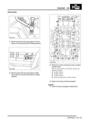 Page 248ENGINE - V8
OVERHAUL 12-2-105
Disassembly
1.Remove banjo bolt securing engine oil return 
pipe to oil sump and discard 2 sealing washers.
2.Remove banjo bolt securing engine oil filter 
return pipe to oil sump and discard 2 sealing 
washers.3.Remove 31 bolts securing oil sump to engine 
cylinder block.
NOTE: Note position of all bolts as they are 
different lengths;
lA=M8 x 60mm
lB=M6 x 80mm
lC=M6 x 40mm.
lAll remaining bolts are M6 x 20mm.
4.Remove oil sump and discard gasket.
Inspect
1.Clean oil sump...