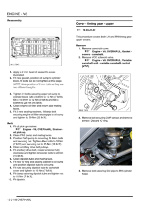 Page 249ENGINE - V8
12-2-106 OVERHAUL
Reassembly
1.Apply a 2 mm bead of sealant to areas 
illustrated.
2.Fit new gasket, position oil sump to cylinder 
block, fit bolts but do not tighten at this stage.
NOTE: Note position of 6 mm bolts as they are 
two different lengths.
3.Tighten 31 bolts securing upper oil sump to 
cylinder block ,M6 x 8.8mm to 10 Nm (7 lbf.ft), 
M6 x 10.9mm to 12 Nm (9 lbf.ft) and M8 x 
8.8mm to 22 Nm (16 lbf.ft).
4.Clean engine oil filter and return pipe mating 
faces.
5.Fit 2 new sealing...