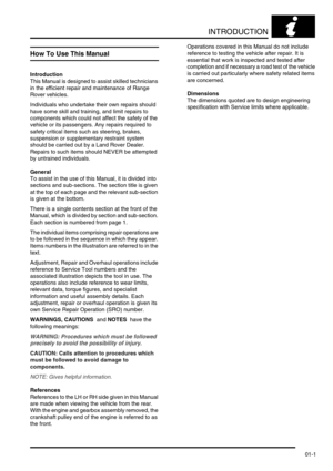Page 26INTRODUCTION
01-1
INTRODUCTION
How To Use This Manual
Introduction
This Manual is designed to assist skilled technicians 
in the efficient repair and maintenance of Range 
Rover vehicles.
Individuals who undertake their own repairs should 
have some skill and training, and limit repairs to 
components which could not affect the safety of the 
vehicle or its passengers. Any repairs required to 
safety critical items such as steering, brakes, 
suspension or supplementary restraint system 
should be carried...