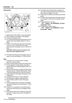 Page 255ENGINE - V8
12-2-112 OVERHAUL
Reassembly
1.Apply sealant STC 50550 to areas illustrated.
2.Fit 3 new lower timing gear cover gaskets.
3.Fit lower timing gear cover.
4.Fit 15 bolts securing lower timing gear cover to 
cylinder block and initially tighten to 5 Nm (4 
lbf.ft).
5.Tighten 6 mm bolts securing lower timing gear 
cover to 10 Nm (7 lbf.ft) and 8 mm bolts 
securing lower timing gear cover to 22 Nm (16 
lbf.ft).
CAUTION: Check torque of all bolts once 
they have been tightened down. 
6.Fit 6 bolts...