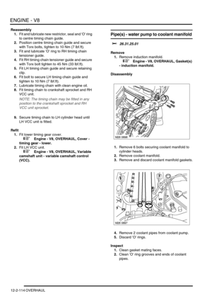 Page 257ENGINE - V8
12-2-114 OVERHAUL
Reassembly
1.Fit and lubricate new restrictor, seal and O ring 
to centre timing chain guide.
2.Position centre timing chain guide and secure 
with Torx bolts, tighten to 10 Nm (7 lbf.ft). 
3.Fit and lubricate O ring to RH timing chain 
tensioner guide.
4.Fit RH timing chain tensioner guide and secure 
with Torx bolt tighten to 45 Nm (33 lbf.ft).
5.Fit LH timing chain guide and secure retaining 
clip.
6.Fit bolt to secure LH timing chain guide and 
tighten to 10 Nm (7...