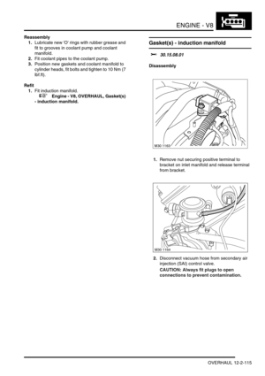Page 258ENGINE - V8
OVERHAUL 12-2-115
Reassembly
1.Lubricate new O rings with rubber grease and 
fit to grooves in coolant pump and coolant 
manifold.
2.Fit coolant pipes to the coolant pump.
3.Position new gaskets and coolant manifold to 
cylinder heads, fit bolts and tighten to 10 Nm (7 
lbf.ft).
Refit
1.Fit induction manifold.
 
 +  Engine - V8, OVERHAUL, Gasket(s) 
- induction manifold.
Gasket(s) - induction manifold 
$% 30.15.08.01
Disassembly
1.Remove nut securing positive terminal to 
bracket on inlet...