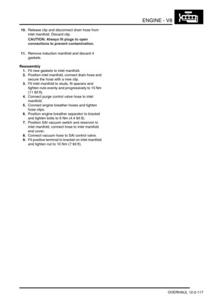 Page 260ENGINE - V8
OVERHAUL 12-2-117
10.Release clip and disconnect drain hose from 
inlet manifold. Discard clip.
CAUTION: Always fit plugs to open 
connections to prevent contamination.
11.Remove induction manifold and discard 4 
gaskets.
Reassembly
1.Fit new gaskets to inlet manifold.
2.Position inlet manifold, connect drain hose and 
secure the hose with a new clip.
3.Fit inlet manifold to studs, fit spacers and 
tighten nuts evenly and progressively to 15 Nm 
(11 lbf.ft).
4.Connect purge control valve hose...