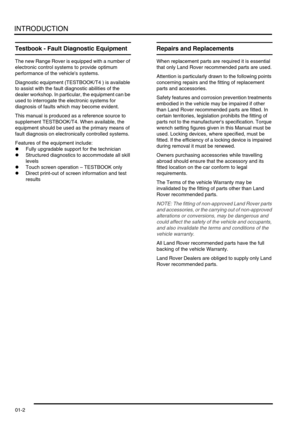 Page 27INTRODUCTION
01-2
Testbook - Fault Diagnostic Equipment
The new Range Rover is equipped with a number of 
electronic control systems to provide optimum 
performance of the vehicles systems.
Diagnostic equipment (TESTBOOK/T4 ) is available 
to assist with the fault diagnostic abilities of the 
dealer workshop. In particular, the equipment can be 
used to interrogate the electronic systems for 
diagnosis of faults which may become evident.
This manual is produced as a reference source to 
supplement...