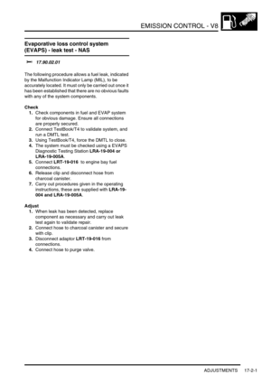 Page 262EMISSION CONTROL - V8
ADJUSTMENTS 17-2-1
EMISS ION CONTROL - V8 ADJUST ME NTS
Evaporative loss control system 
(EVAPS) - leak test - NAS
$% 17.90.02.01 
The following procedure allows a fuel leak, indicated 
by the Malfunction Indicator Lamp (MIL), to be 
accurately located. It must only be carried out once it 
has been established that there are no obvious faults 
with any of the system components. 
Check
1.Check components in fuel and EVAP system 
for obvious damage. Ensure all connections 
are...